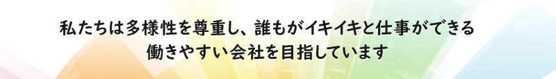 私たちは多様性を尊重し、誰もがイキイキと仕事ができる働きやすい会社を目指しています